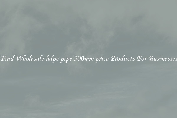 Find Wholesale hdpe pipe 300mm price Products For Businesses